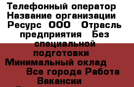 Телефонный оператор › Название организации ­ Ресурс, ООО › Отрасль предприятия ­ Без специальной подготовки › Минимальный оклад ­ 14 000 - Все города Работа » Вакансии   . Башкортостан респ.,Баймакский р-н